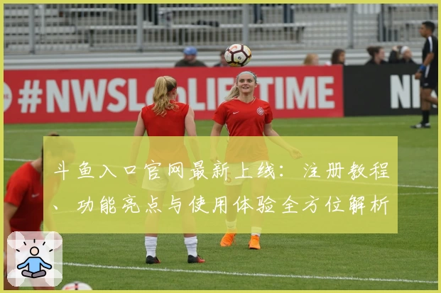 斗鱼入口官网最新上线：注册教程、功能亮点与使用体验全方位解析