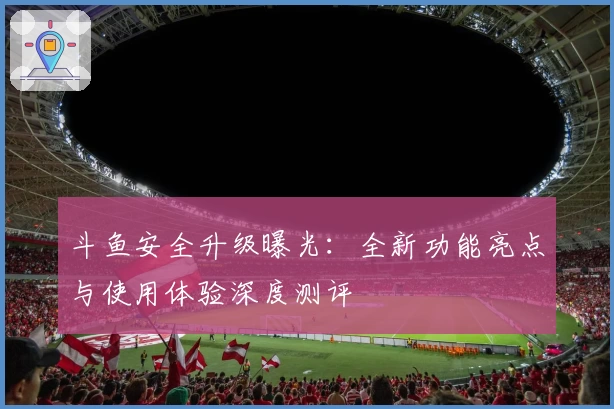 斗鱼安全升级曝光：全新功能亮点与使用体验深度测评