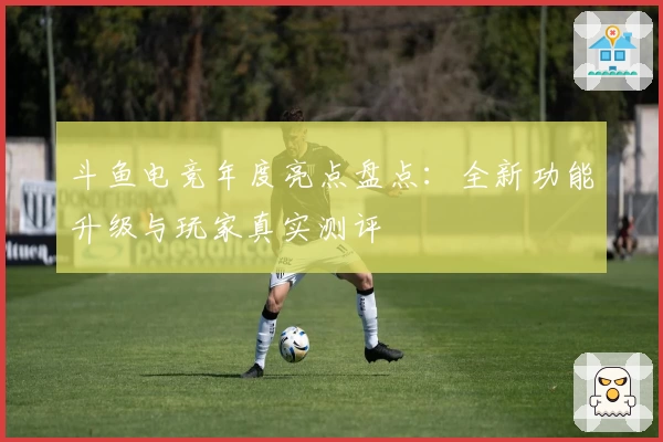 斗鱼电竞年度亮点盘点:全新功能升级与玩家真实测评